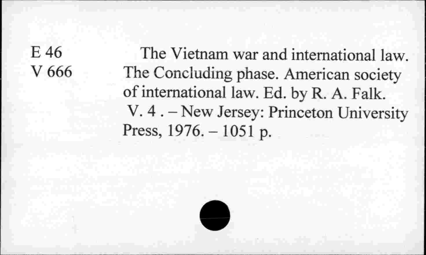﻿E 46
V666
The Vietnam war and international law. The Concluding phase. American society of international law. Ed. by R. A. Falk. V. 4 . - New Jersey: Princeton University Press, 1976. - 1051 p.